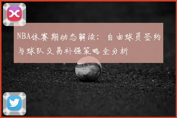 NBA休赛期动态解读：自由球员签约与球队交易补强策略全分析