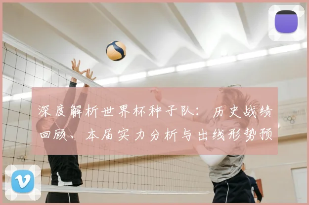 深度解析世界杯种子队：历史战绩回顾、本届实力分析与出线形势预测