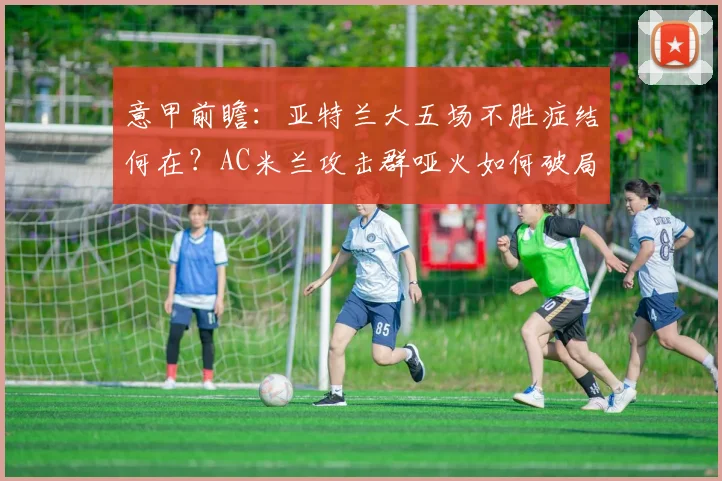 意甲前瞻：亚特兰大五场不胜症结何在？AC米兰攻击群哑火如何破局