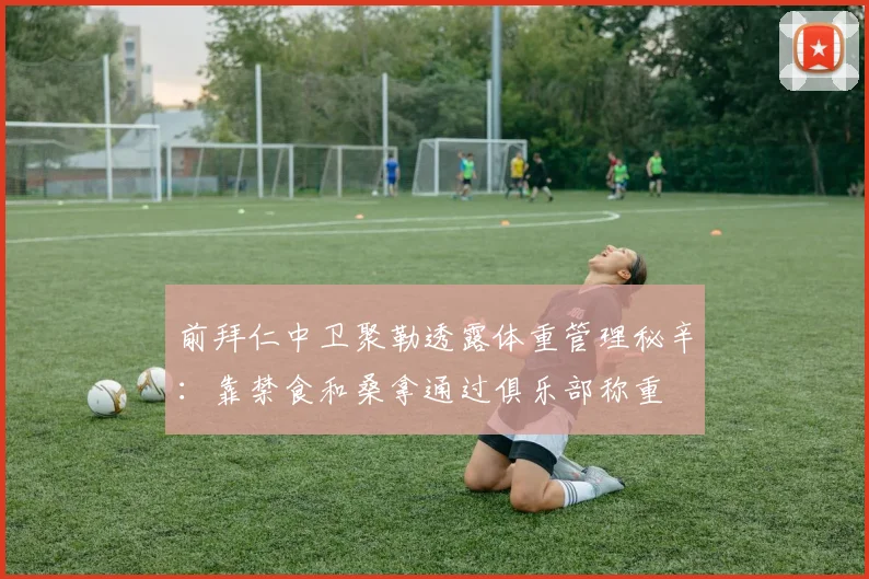 前拜仁中卫聚勒透露体重管理秘辛：靠禁食和桑拿通过俱乐部称重