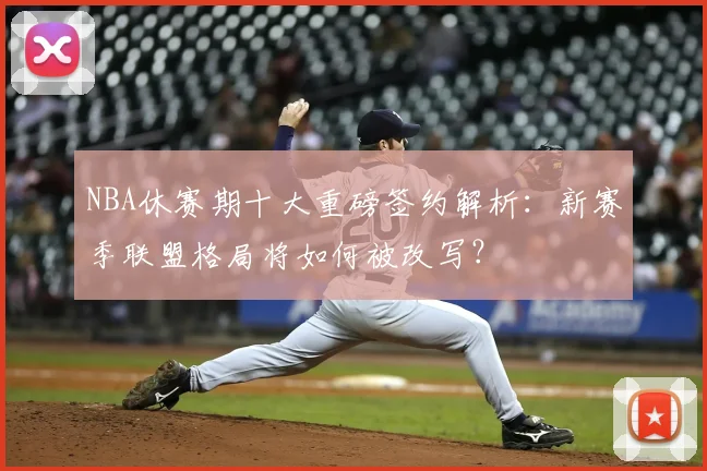 NBA休赛期十大重磅签约解析：新赛季联盟格局将如何被改写？