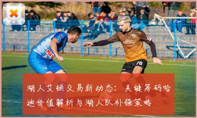 湖人艾顿交易新动态:关键筹码哈迪价值解析与湖人队补强策略
