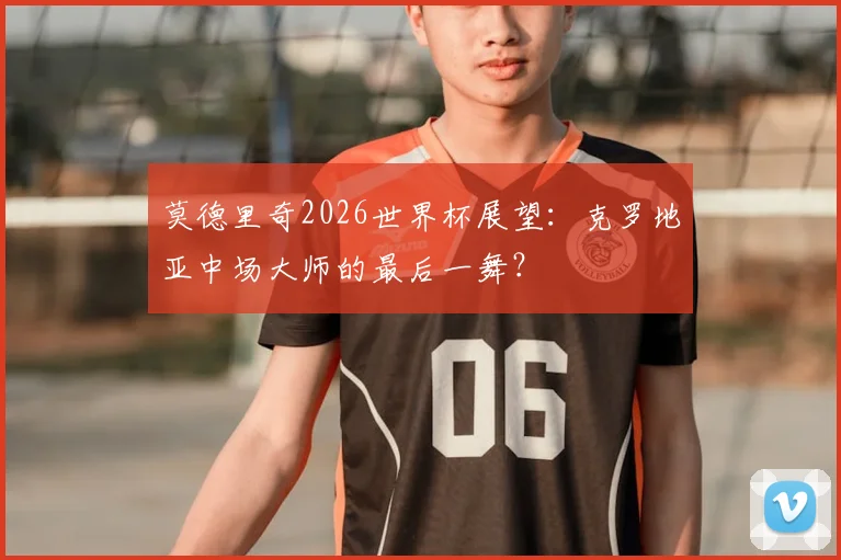 莫德里奇2026世界杯展望：克罗地亚中场大师的最后一舞？