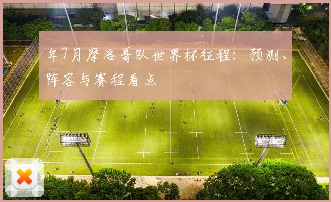 年7月摩洛哥队世界杯征程：预测、阵容与赛程看点