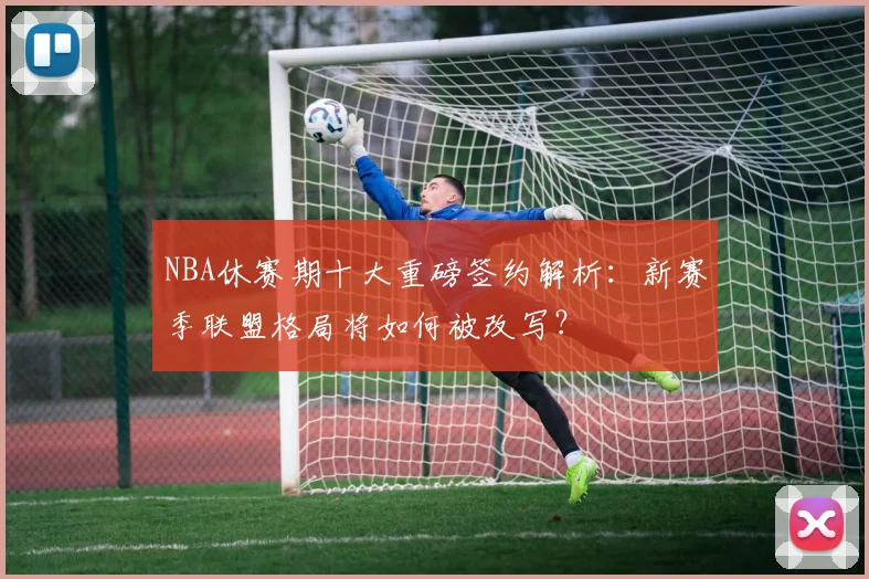 NBA休赛期十大重磅签约解析：新赛季联盟格局将如何被改写？
