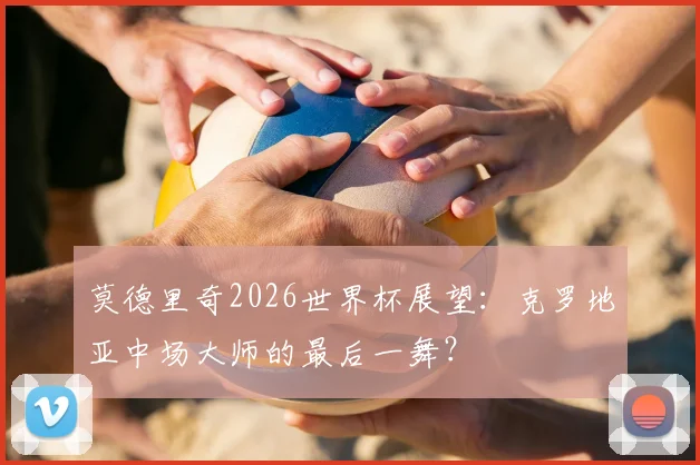 莫德里奇2026世界杯展望：克罗地亚中场大师的最后一舞？